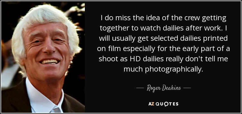 I do miss the idea of the crew getting together to watch dailies after work. I will usually get selected dailies printed on film especially for the early part of a shoot as HD dailies really don't tell me much photographically. - Roger Deakins