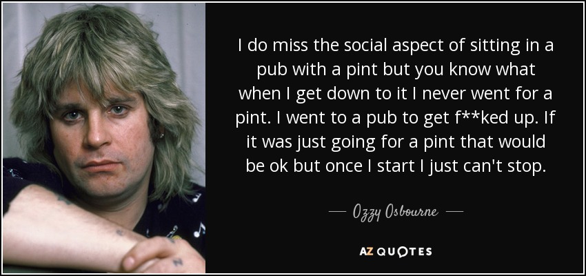 I do miss the social aspect of sitting in a pub with a pint but you know what when I get down to it I never went for a pint. I went to a pub to get f**ked up. If it was just going for a pint that would be ok but once I start I just can't stop. - Ozzy Osbourne