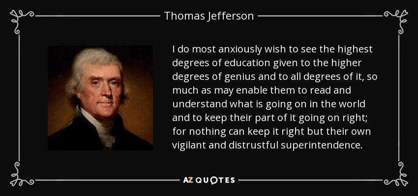 I do most anxiously wish to see the highest degrees of education given to the higher degrees of genius and to all degrees of it, so much as may enable them to read and understand what is going on in the world and to keep their part of it going on right; for nothing can keep it right but their own vigilant and distrustful superintendence. - Thomas Jefferson