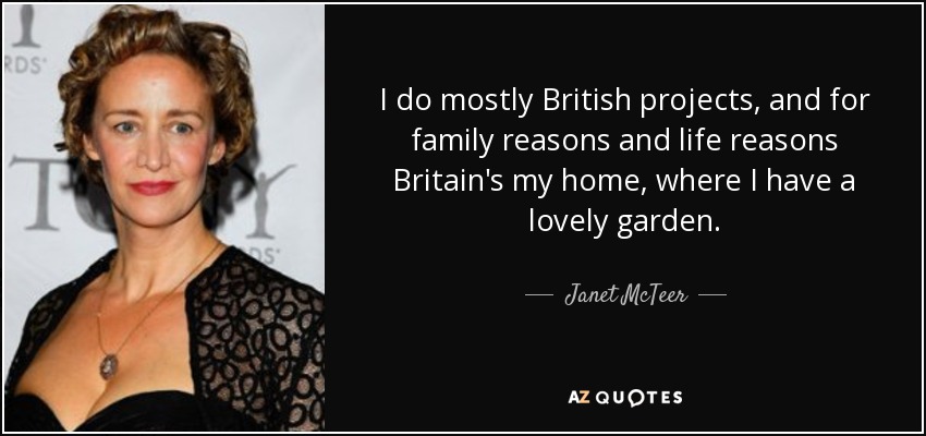 I do mostly British projects, and for family reasons and life reasons Britain's my home, where I have a lovely garden. - Janet McTeer