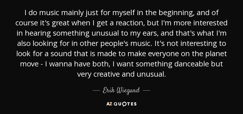 I do music mainly just for myself in the beginning, and of course it's great when I get a reaction, but I'm more interested in hearing something unusual to my ears, and that's what I'm also looking for in other people's music. It's not interesting to look for a sound that is made to make everyone on the planet move - I wanna have both, I want something danceable but very creative and unusual. - Erik Wiegand