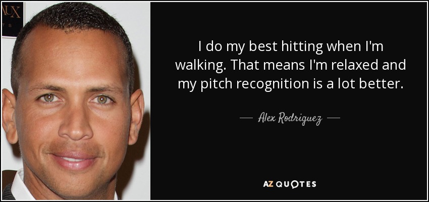 I do my best hitting when I'm walking. That means I'm relaxed and my pitch recognition is a lot better. - Alex Rodriguez
