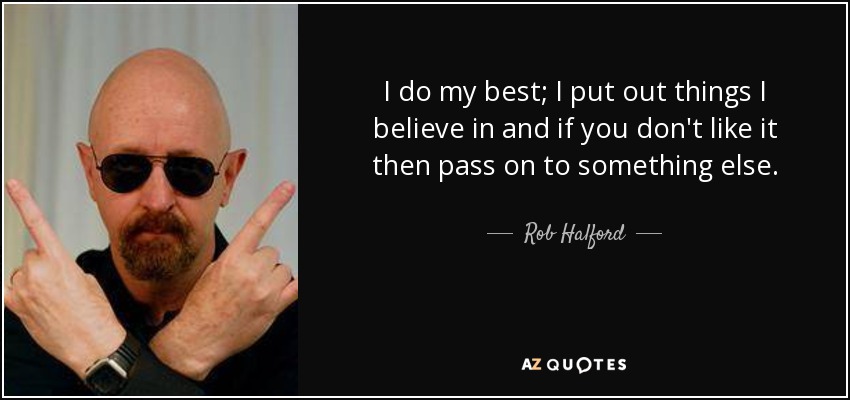 I do my best; I put out things I believe in and if you don't like it then pass on to something else. - Rob Halford