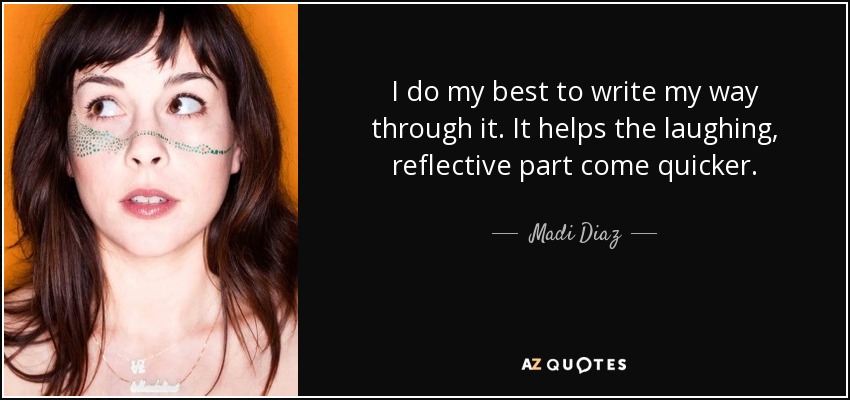 I do my best to write my way through it. It helps the laughing, reflective part come quicker. - Madi Diaz