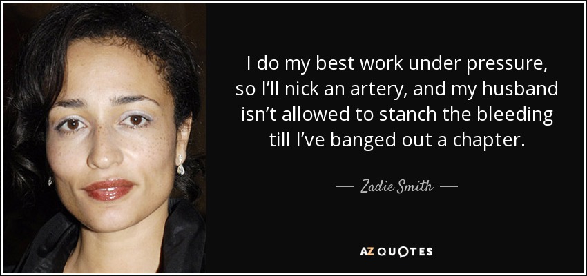I do my best work under pressure, so I’ll nick an artery, and my husband isn’t allowed to stanch the bleeding till I’ve banged out a chapter. - Zadie Smith