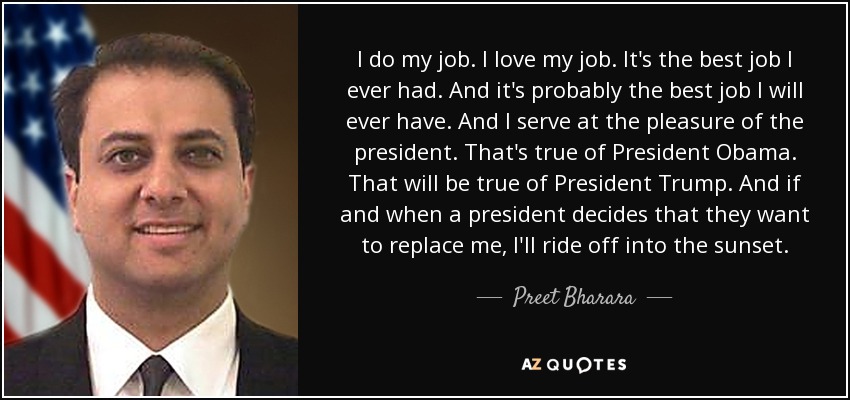 I do my job. I love my job. It's the best job I ever had. And it's probably the best job I will ever have. And I serve at the pleasure of the president. That's true of President Obama. That will be true of President Trump. And if and when a president decides that they want to replace me, I'll ride off into the sunset. - Preet Bharara
