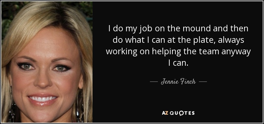 I do my job on the mound and then do what I can at the plate, always working on helping the team anyway I can. - Jennie Finch