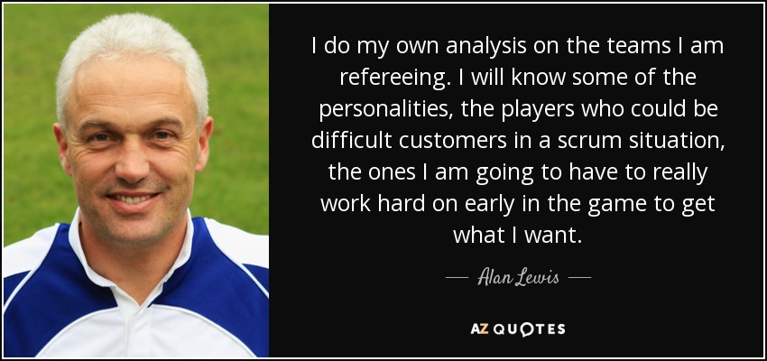 I do my own analysis on the teams I am refereeing. I will know some of the personalities, the players who could be difficult customers in a scrum situation, the ones I am going to have to really work hard on early in the game to get what I want. - Alan Lewis
