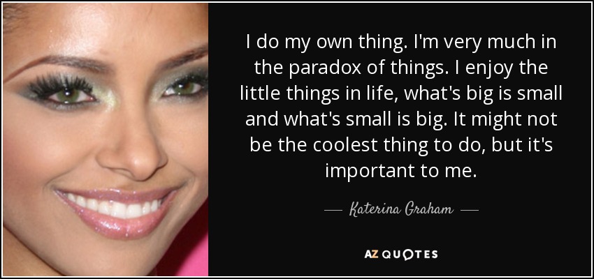 I do my own thing. I'm very much in the paradox of things. I enjoy the little things in life, what's big is small and what's small is big. It might not be the coolest thing to do, but it's important to me. - Katerina Graham