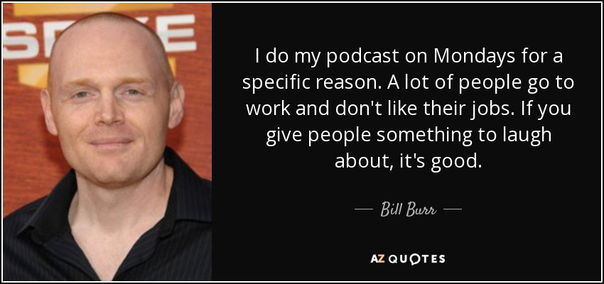 I do my podcast on Mondays for a specific reason. A lot of people go to work and don't like their jobs. If you give people something to laugh about, it's good. - Bill Burr