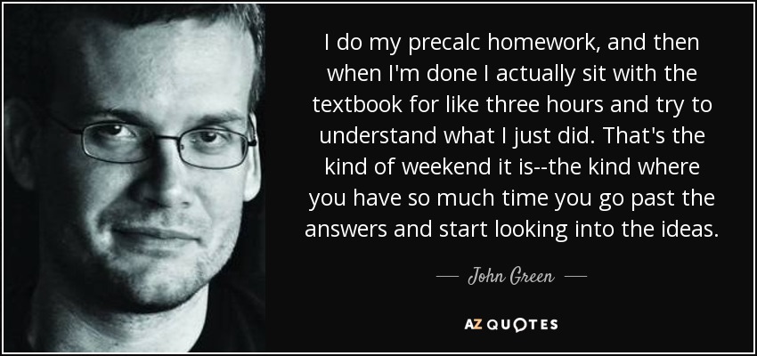 I do my precalc homework, and then when I'm done I actually sit with the textbook for like three hours and try to understand what I just did. That's the kind of weekend it is--the kind where you have so much time you go past the answers and start looking into the ideas. - John Green