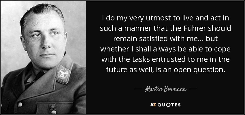 I do my very utmost to live and act in such a manner that the Führer should remain satisfied with me... but whether I shall always be able to cope with the tasks entrusted to me in the future as well, is an open question. - Martin Bormann