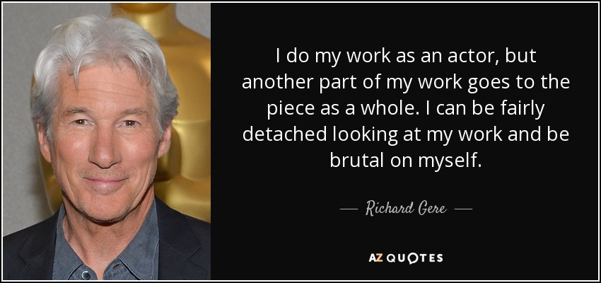 I do my work as an actor, but another part of my work goes to the piece as a whole. I can be fairly detached looking at my work and be brutal on myself. - Richard Gere