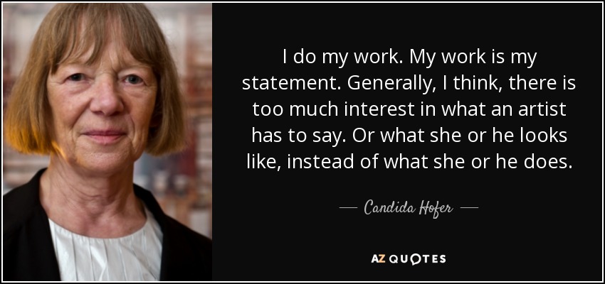 I do my work. My work is my statement. Generally, I think, there is too much interest in what an artist has to say. Or what she or he looks like, instead of what she or he does. - Candida Hofer