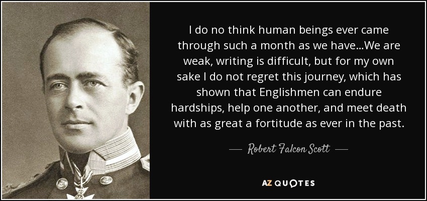 I do no think human beings ever came through such a month as we have…We are weak, writing is difficult, but for my own sake I do not regret this journey, which has shown that Englishmen can endure hardships, help one another, and meet death with as great a fortitude as ever in the past. - Robert Falcon Scott