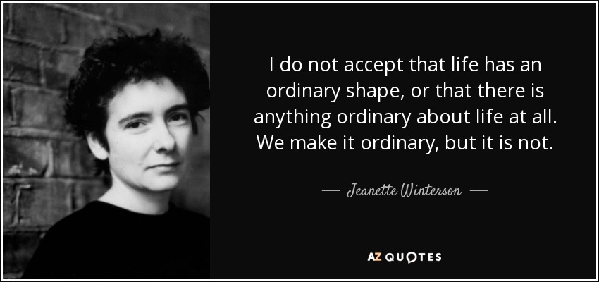 I do not accept that life has an ordinary shape, or that there is anything ordinary about life at all. We make it ordinary, but it is not. - Jeanette Winterson