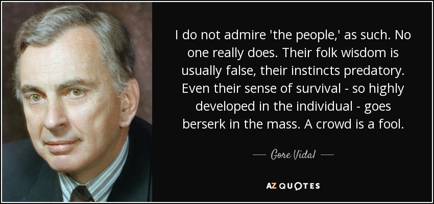 I do not admire 'the people,' as such. No one really does. Their folk wisdom is usually false, their instincts predatory. Even their sense of survival - so highly developed in the individual - goes berserk in the mass. A crowd is a fool. - Gore Vidal