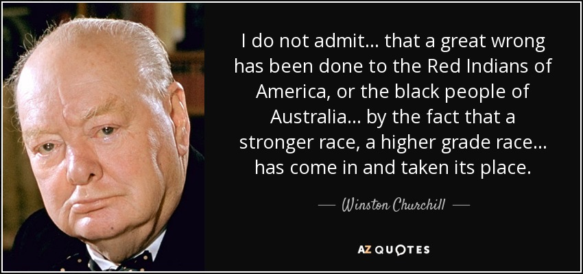 I do not admit... that a great wrong has been done to the Red Indians of America, or the black people of Australia... by the fact that a stronger race, a higher grade race... has come in and taken its place. - Winston Churchill