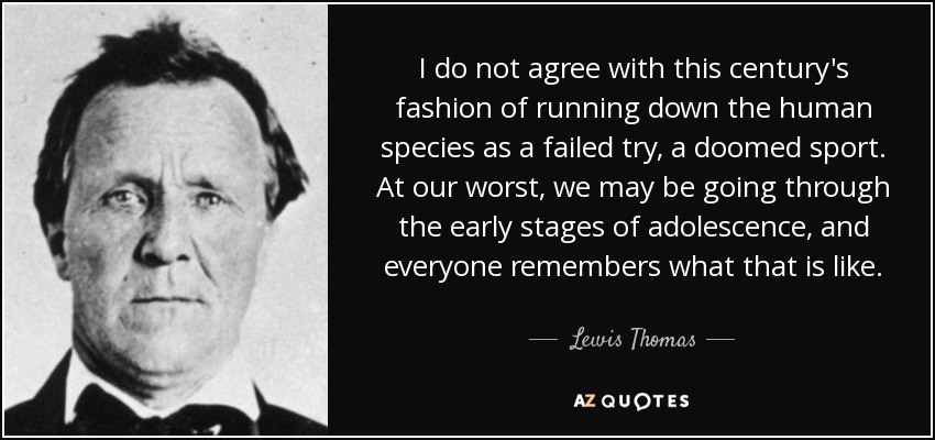 I do not agree with this century's fashion of running down the human species as a failed try, a doomed sport. At our worst, we may be going through the early stages of adolescence, and everyone remembers what that is like. - Lewis Thomas
