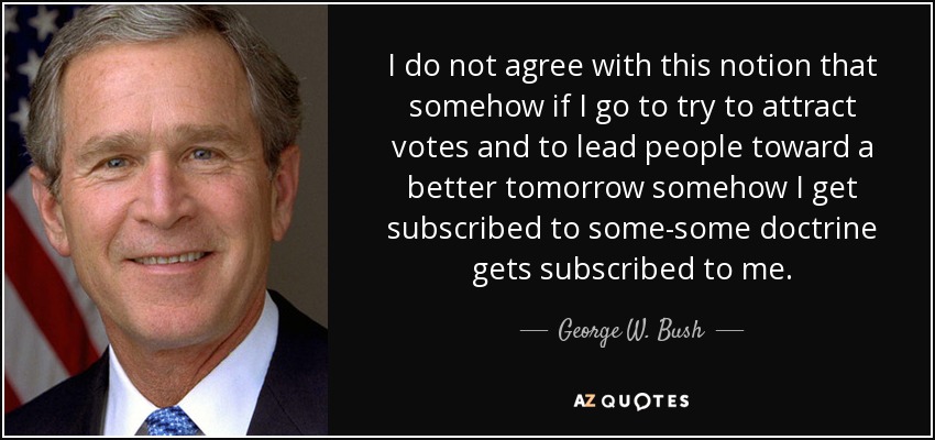 I do not agree with this notion that somehow if I go to try to attract votes and to lead people toward a better tomorrow somehow I get subscribed to some-some doctrine gets subscribed to me. - George W. Bush