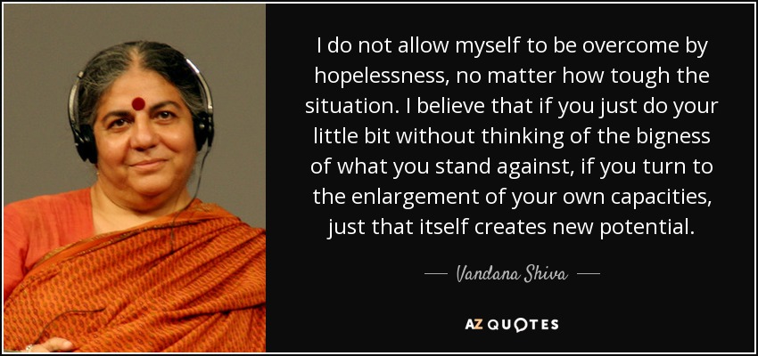 I do not allow myself to be overcome by hopelessness, no matter how tough the situation. I believe that if you just do your little bit without thinking of the bigness of what you stand against, if you turn to the enlargement of your own capacities, just that itself creates new potential. - Vandana Shiva