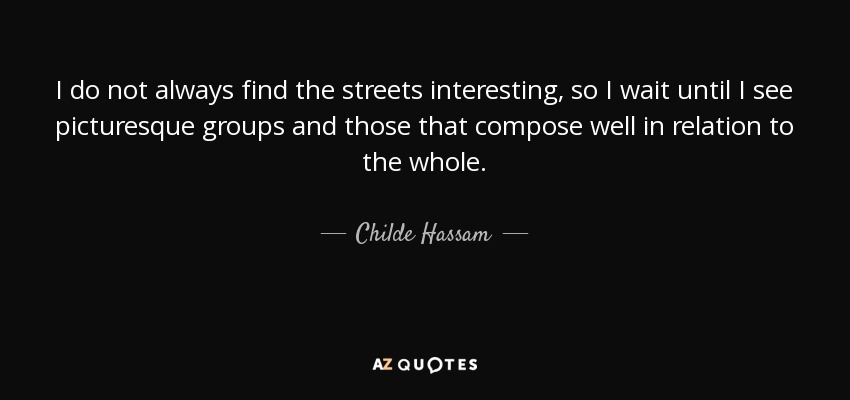 I do not always find the streets interesting, so I wait until I see picturesque groups and those that compose well in relation to the whole. - Childe Hassam
