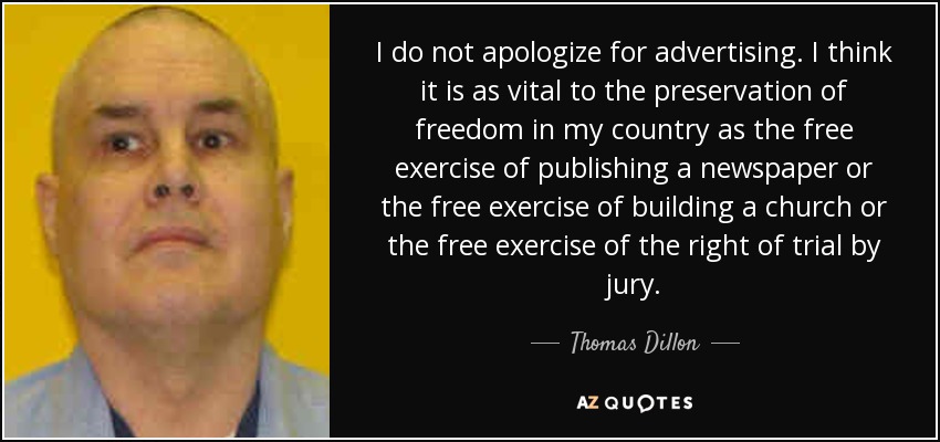 I do not apologize for advertising. I think it is as vital to the preservation of freedom in my country as the free exercise of publishing a newspaper or the free exercise of building a church or the free exercise of the right of trial by jury. - Thomas Dillon