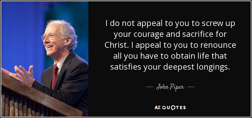 I do not appeal to you to screw up your courage and sacrifice for Christ. I appeal to you to renounce all you have to obtain life that satisfies your deepest longings. - John Piper