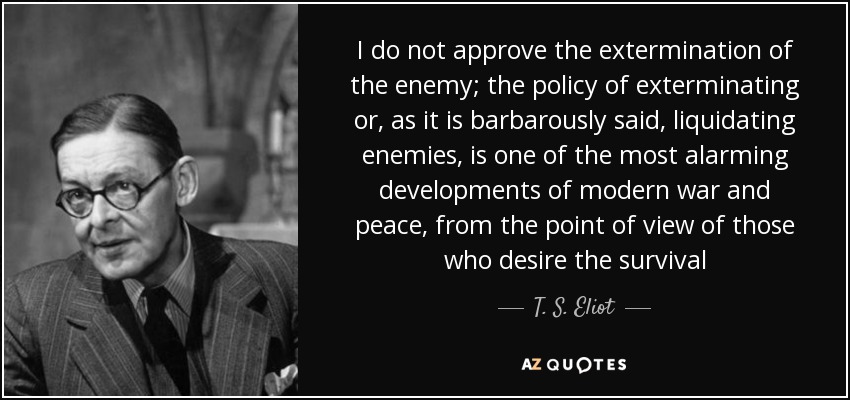 I do not approve the extermination of the enemy; the policy of exterminating or, as it is barbarously said, liquidating enemies, is one of the most alarming developments of modern war and peace, from the point of view of those who desire the survival - T. S. Eliot