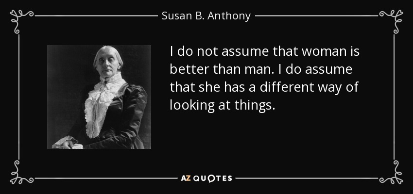 I do not assume that woman is better than man. I do assume that she has a different way of looking at things. - Susan B. Anthony
