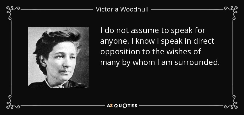 I do not assume to speak for anyone. I know I speak in direct opposition to the wishes of many by whom I am surrounded. - Victoria Woodhull