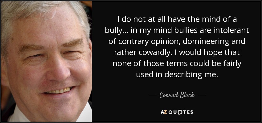 I do not at all have the mind of a bully... in my mind bullies are intolerant of contrary opinion, domineering and rather cowardly. I would hope that none of those terms could be fairly used in describing me. - Conrad Black