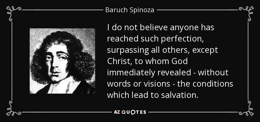 I do not believe anyone has reached such perfection, surpassing all others, except Christ, to whom God immediately revealed - without words or visions - the conditions which lead to salvation. - Baruch Spinoza