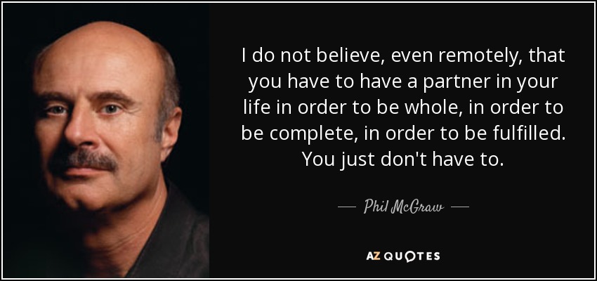 I do not believe, even remotely, that you have to have a partner in your life in order to be whole, in order to be complete, in order to be fulfilled. You just don't have to. - Phil McGraw