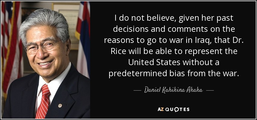 I do not believe, given her past decisions and comments on the reasons to go to war in Iraq, that Dr. Rice will be able to represent the United States without a predetermined bias from the war. - Daniel Kahikina Akaka