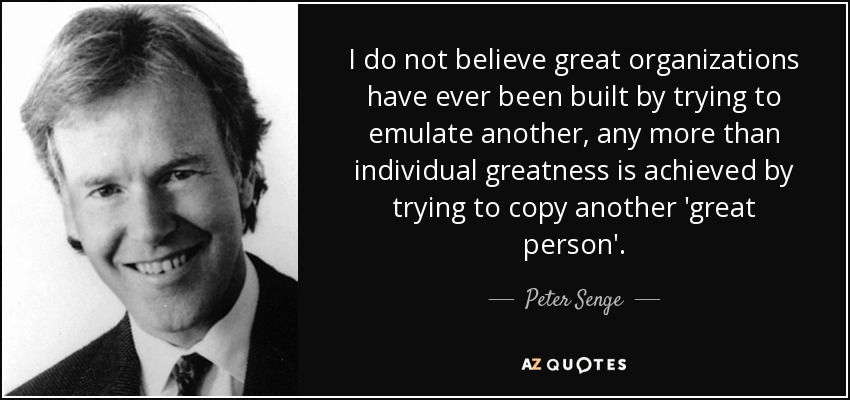 I do not believe great organizations have ever been built by trying to emulate another, any more than individual greatness is achieved by trying to copy another 'great person'. - Peter Senge