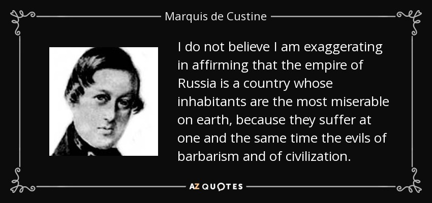 I do not believe I am exaggerating in affirming that the empire of Russia is a country whose inhabitants are the most miserable on earth, because they suffer at one and the same time the evils of barbarism and of civilization. - Marquis de Custine