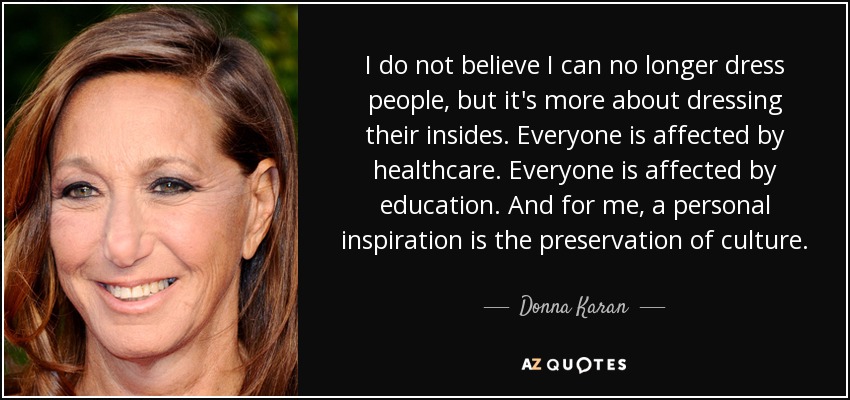 I do not believe I can no longer dress people, but it's more about dressing their insides. Everyone is affected by healthcare. Everyone is affected by education. And for me, a personal inspiration is the preservation of culture. - Donna Karan