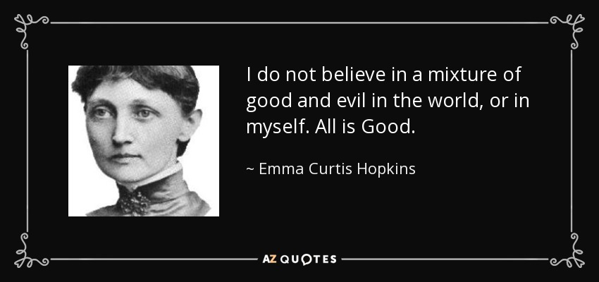 I do not believe in a mixture of good and evil in the world, or in myself. All is Good. - Emma Curtis Hopkins