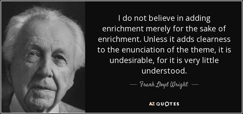 I do not believe in adding enrichment merely for the sake of enrichment. Unless it adds clearness to the enunciation of the theme, it is undesirable, for it is very little understood. - Frank Lloyd Wright