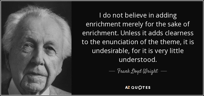 I do not believe in adding enrichment merely for the sake of enrichment. Unless it adds clearness to the enunciation of the theme, it is undesirable, for it is very little understood. - Frank Lloyd Wright