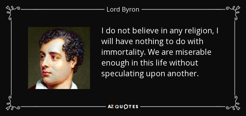 I do not believe in any religion, I will have nothing to do with immortality. We are miserable enough in this life without speculating upon another. - Lord Byron