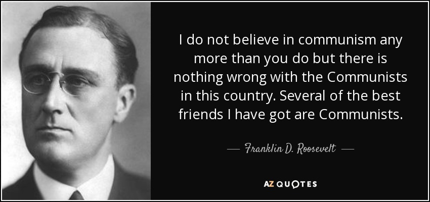 I do not believe in communism any more than you do but there is nothing wrong with the Communists in this country. Several of the best friends I have got are Communists. - Franklin D. Roosevelt