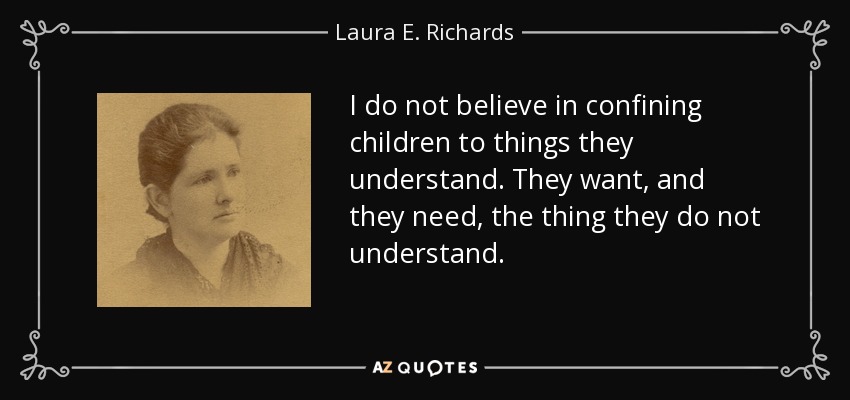 I do not believe in confining children to things they understand. They want, and they need, the thing they do not understand. - Laura E. Richards