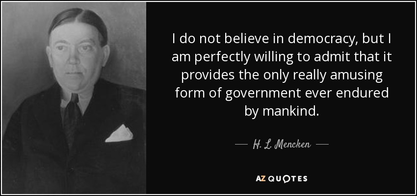 I do not believe in democracy, but I am perfectly willing to admit that it provides the only really amusing form of government ever endured by mankind. - H. L. Mencken