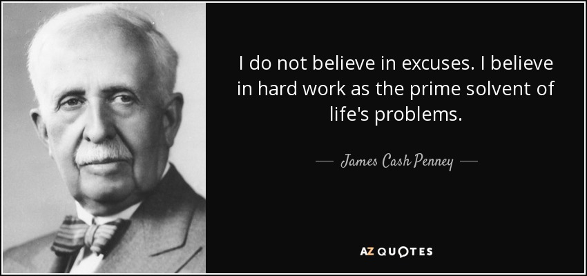 I do not believe in excuses. I believe in hard work as the prime solvent of life's problems. - James Cash Penney