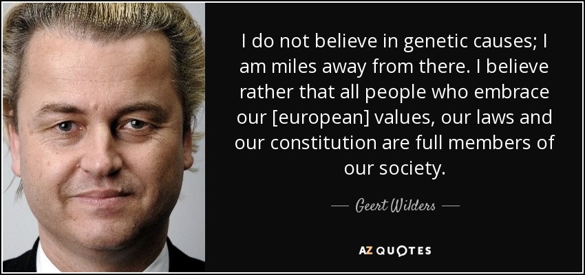I do not believe in genetic causes; I am miles away from there. I believe rather that all people who embrace our [european] values, our laws and our constitution are full members of our society. - Geert Wilders