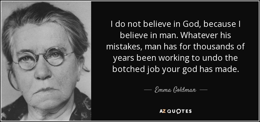 I do not believe in God, because I believe in man. Whatever his mistakes, man has for thousands of years been working to undo the botched job your god has made. - Emma Goldman