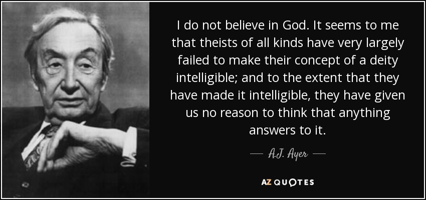 I do not believe in God. It seems to me that theists of all kinds have very largely failed to make their concept of a deity intelligible; and to the extent that they have made it intelligible, they have given us no reason to think that anything answers to it. - A.J. Ayer