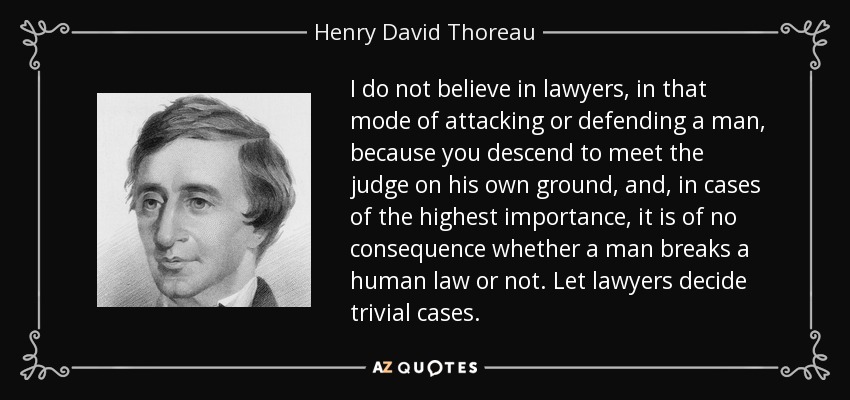 I do not believe in lawyers, in that mode of attacking or defending a man, because you descend to meet the judge on his own ground, and, in cases of the highest importance, it is of no consequence whether a man breaks a human law or not. Let lawyers decide trivial cases. - Henry David Thoreau